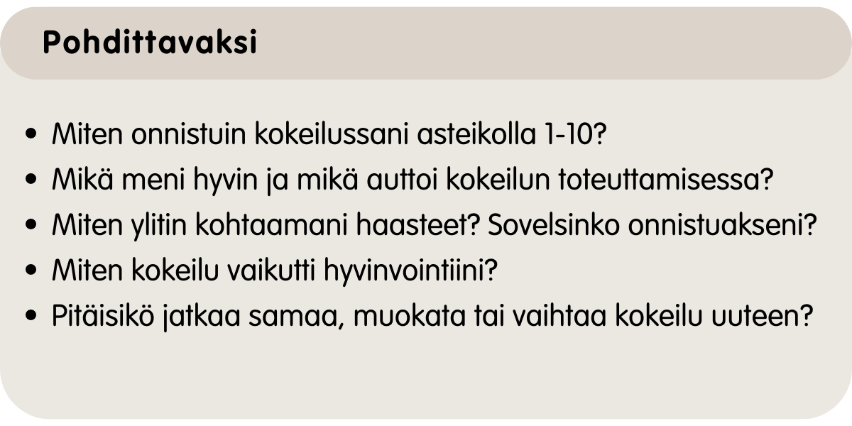 Miten onnistuin kokeilussani asteikolla 1-10? Mikä meni hyvin? Mikä auttoi kokeilun toteuttamisessa? Miten ylitin kohtaamani haasteet? Sovelsinko onnistuakseni? Miten kokeilu vaikutti hyvinvointiini? Aionko jatkaa samaa, muokata tai vaihtaa kokonaan uuteen kokeiluun?