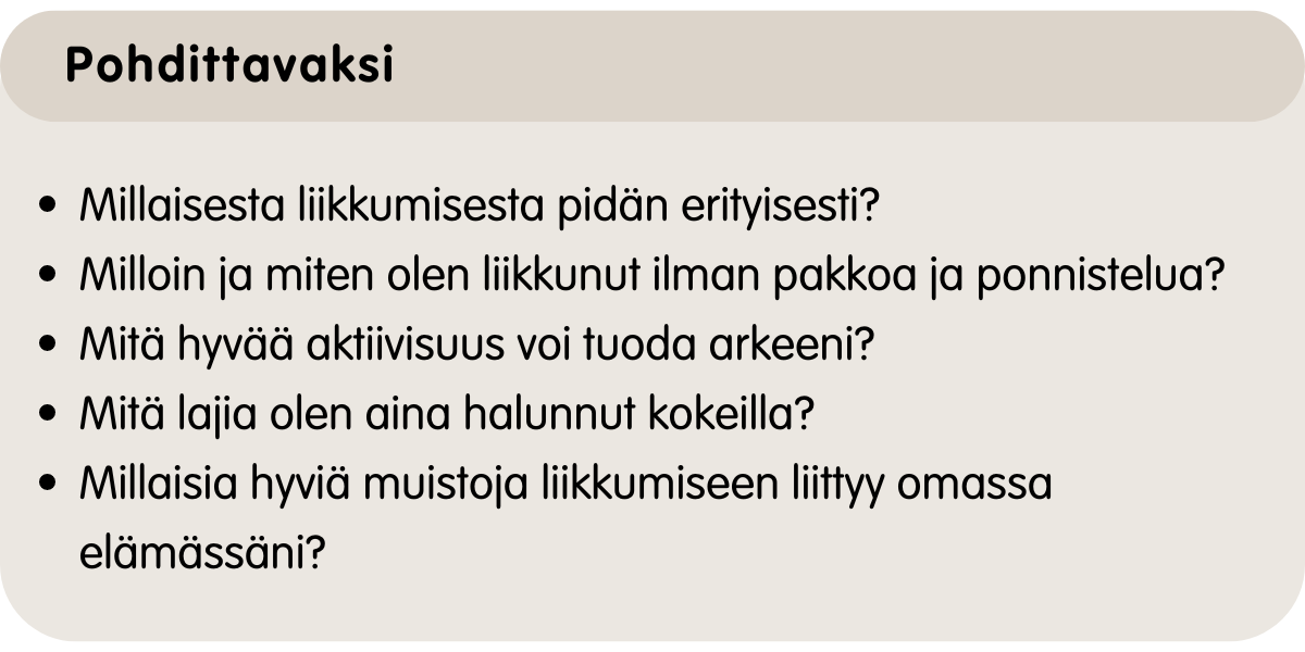 Millaisesta liikkumisesta pidän erityisesti? Milloin olen liikkunut ilman pakkoa ja ponnistelua? Mitä aktiivisuus voi tuoda arkeeni? Mitä lajia olen aina halunnut kokeilla? Millaisia hyviä muistoja liikkumiseen liittyy omassa elämässäni?