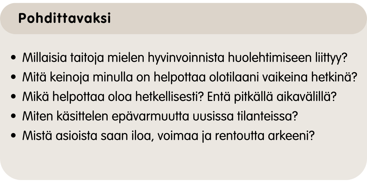 Mitä keinoja minulla on mielen hyvinvoinnista huolehtimiseen? Mikä helpottaa oloani vaikeana hetkenä? Mikä helpottaa oloa hetkellisesti? Entä pitkällä aikavälillä?Mistä saan iloa, voimaa ja rentoutta arkeeni?