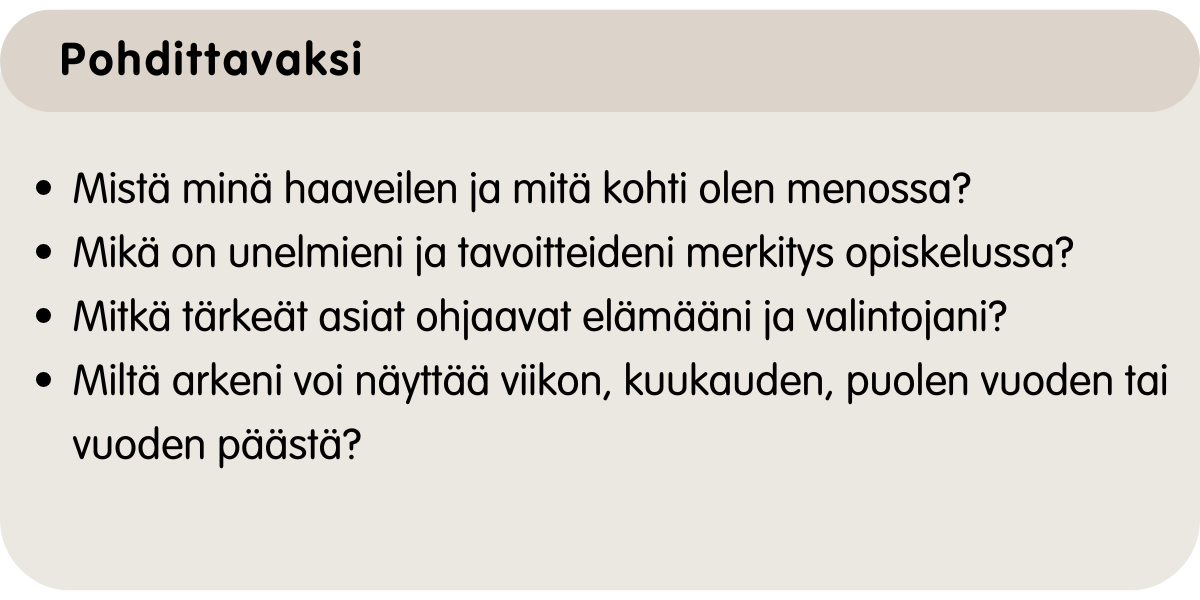 Mistä haaveilen ja mitä kohti olen menossa? Mikä on unelmieni ja tavoitteideni merkitys minulle? Mitkä asiat ohaavat elämääni ja valintojani? Miltä arkeni voi näyttää viikon, kuukausen tai puolen vuoden päästä?